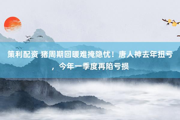 策利配资 猪周期回暖难掩隐忧！唐人神去年扭亏，今年一季度再陷亏损