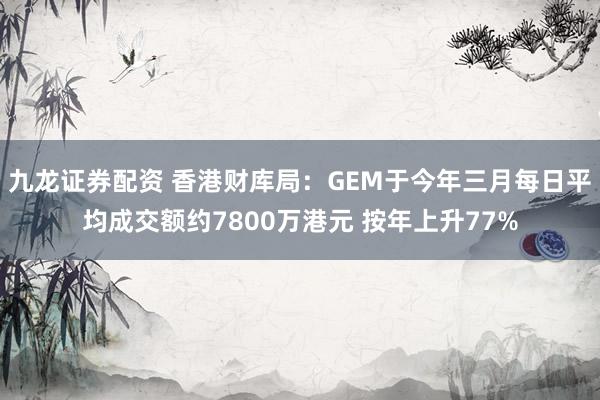 九龙证券配资 香港财库局：GEM于今年三月每日平均成交额约7800万港元 按年上升77%