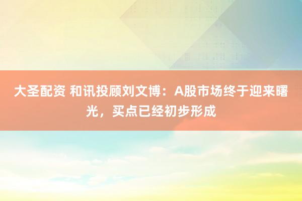 大圣配资 和讯投顾刘文博：A股市场终于迎来曙光，买点已经初步形成