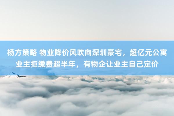 杨方策略 物业降价风吹向深圳豪宅，超亿元公寓业主拒缴费超半年，有物企让业主自己定价