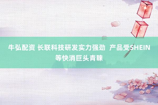 牛弘配资 长联科技研发实力强劲  产品受SHEIN等快消巨头青睐