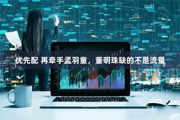 优先配 再牵手孟羽童，董明珠缺的不是流量