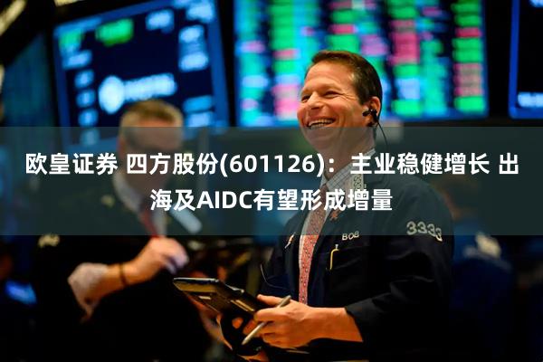 欧皇证券 四方股份(601126)：主业稳健增长 出海及AIDC有望形成增量