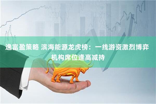 逸富盈策略 滨海能源龙虎榜：一线游资激烈博弈 机构席位逢高减持