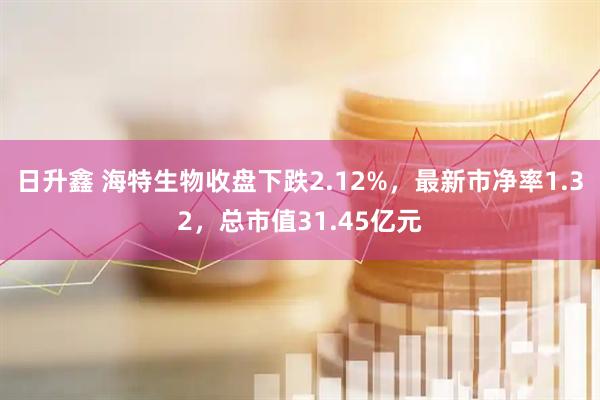 日升鑫 海特生物收盘下跌2.12%，最新市净率1.32，总市值31.45亿元