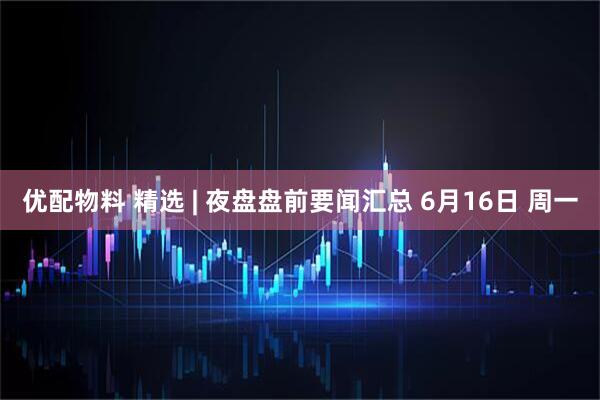 优配物料 精选 | 夜盘盘前要闻汇总 6月16日 周一