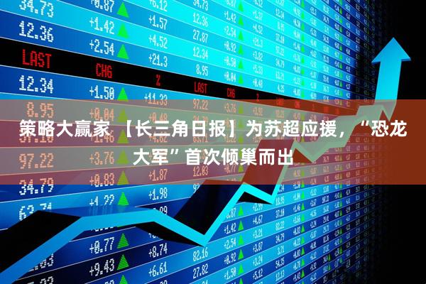 策略大赢家 【长三角日报】为苏超应援，“恐龙大军”首次倾巢而出