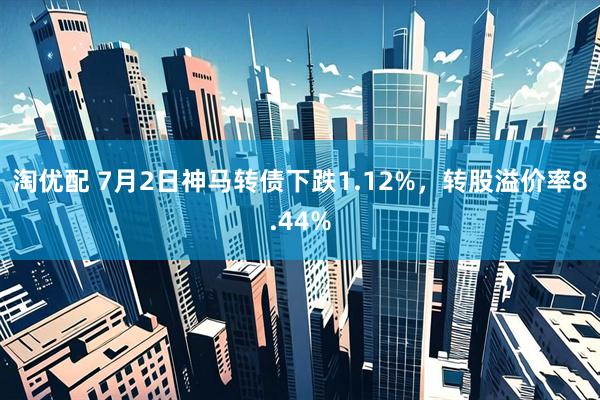 淘优配 7月2日神马转债下跌1.12%，转股溢价率8.44%