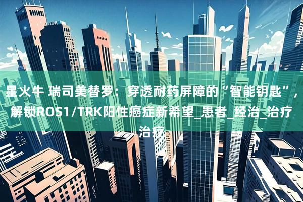 星火牛 瑞司美替罗：穿透耐药屏障的“智能钥匙”，解锁ROS1/TRK阳性癌症新希望_患者_经治_治疗