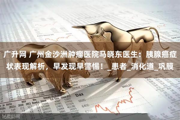 广升网 广州金沙洲肿瘤医院马晓东医生：胰腺癌症状表现解析，早发现早警惕！_患者_消化道_巩膜
