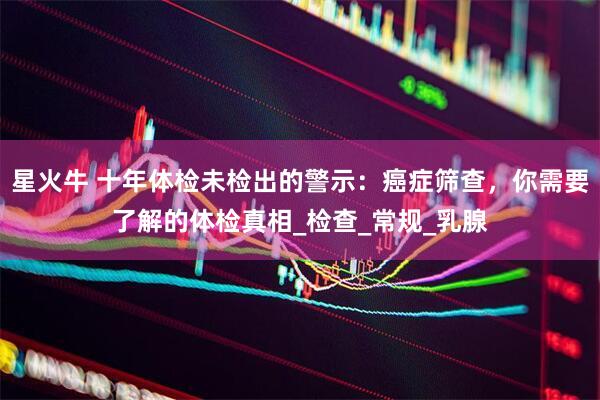 星火牛 十年体检未检出的警示：癌症筛查，你需要了解的体检真相_检查_常规_乳腺