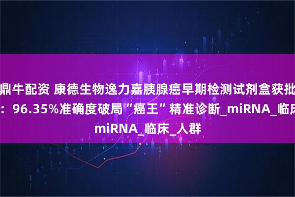 鼎牛配资 康德生物逸力嘉胰腺癌早期检测试剂盒获批三类证：96.35%准确度破局“癌王”精准诊断_miRNA_临床_人群