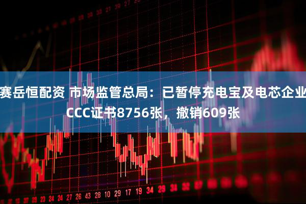 赛岳恒配资 市场监管总局：已暂停充电宝及电芯企业CCC证书8756张，撤销609张