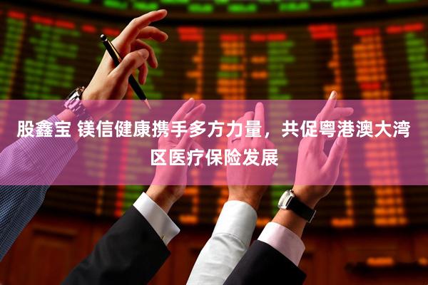 股鑫宝 镁信健康携手多方力量，共促粤港澳大湾区医疗保险发展