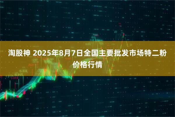 淘股神 2025年8月7日全国主要批发市场特二粉价格行情