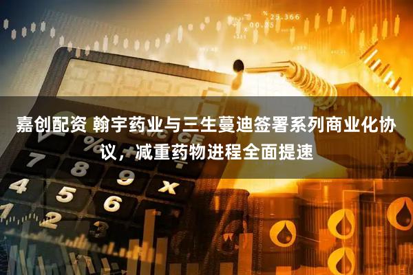 嘉创配资 翰宇药业与三生蔓迪签署系列商业化协议,减重药物进程全面提速