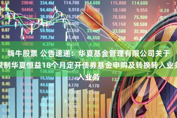 嗨牛股票 公告速递：华夏基金管理有限公司关于限制华夏恒益18个月定开债券基金申购及转换转入业务