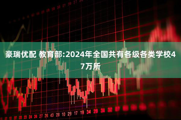 豪瑞优配 教育部:2024年全国共有各级各类学校47万所