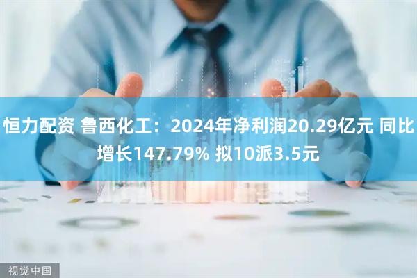恒力配资 鲁西化工：2024年净利润20.29亿元 同比增长147.79% 拟10派3.5元