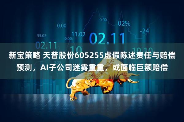 新宝策略 天普股份605255虚假陈述责任与赔偿预测,AI子公司迷雾重重,或面临巨额赔偿