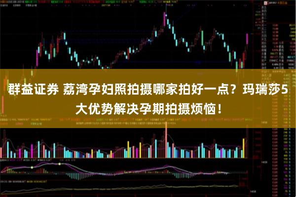 群益证券 荔湾孕妇照拍摄哪家拍好一点?玛瑞莎5大优势解决孕期拍摄烦恼!
