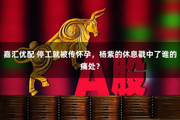 嘉汇优配 停工就被传怀孕，杨紫的休息戳中了谁的痛处？