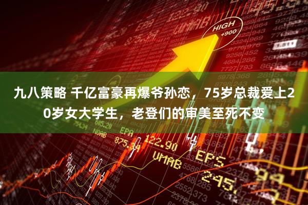 九八策略 千亿富豪再爆爷孙恋,75岁总裁爱上20岁女大学生,老登们的审美至死不变