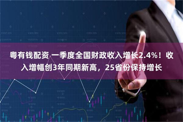 粤有钱配资 一季度全国财政收入增长2.4%!收入增幅创3年同期新高,25省份保持增长
