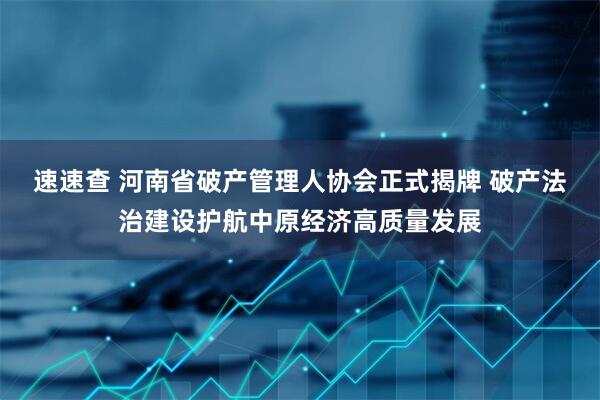 速速查 河南省破产管理人协会正式揭牌 破产法治建设护航中原经济高质量发展