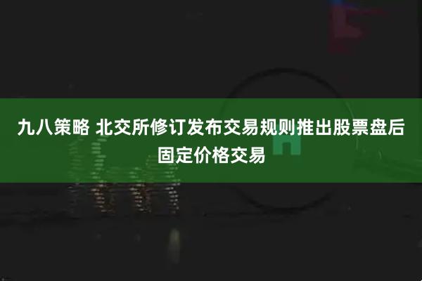 九八策略 北交所修订发布交易规则推出股票盘后固定价格交易