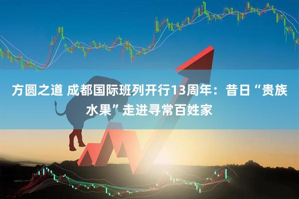 方圆之道 成都国际班列开行13周年：昔日“贵族水果”走进寻常百姓家